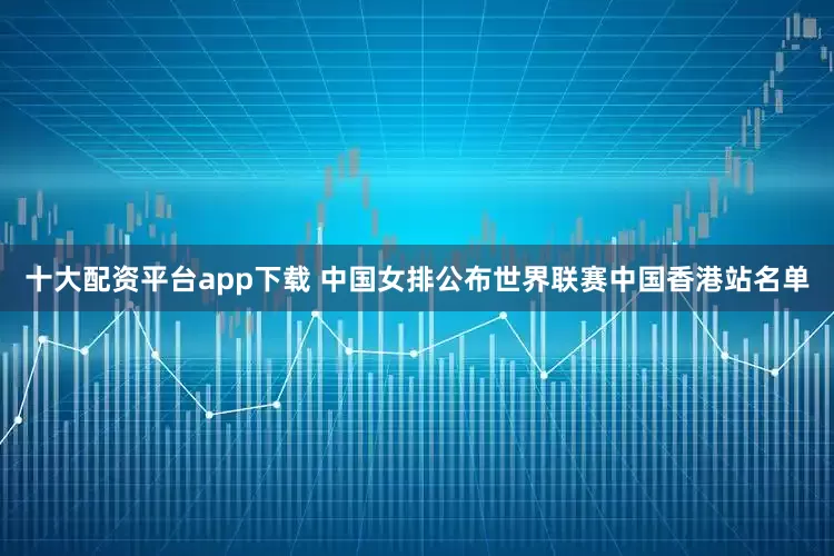 十大配资平台app下载 中国女排公布世界联赛中国香港站名单