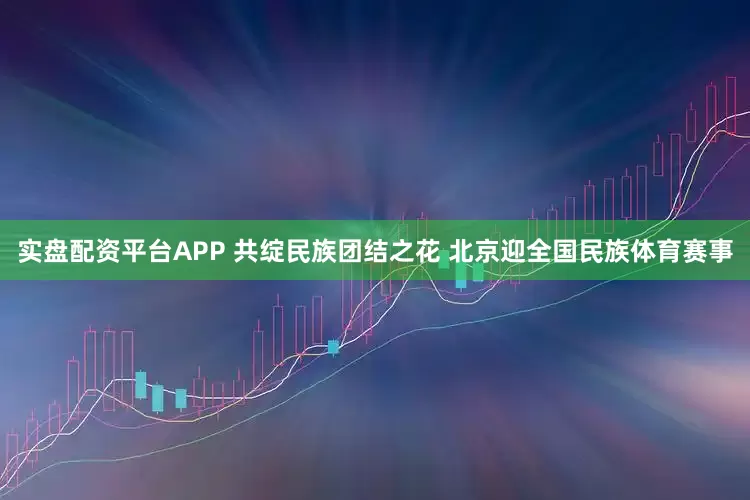 实盘配资平台APP 共绽民族团结之花 北京迎全国民族体育赛事