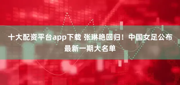 十大配资平台app下载 张琳艳回归！中国女足公布最新一期大名单