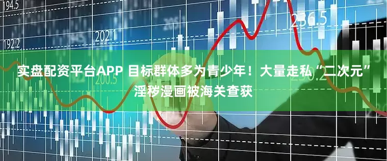 实盘配资平台APP 目标群体多为青少年！大量走私“二次元”淫秽漫画被海关查获