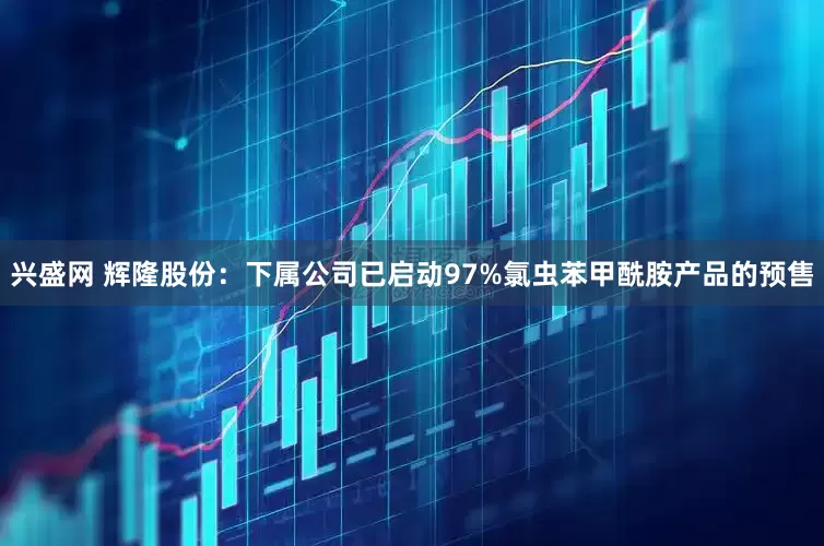 兴盛网 辉隆股份：下属公司已启动97%氯虫苯甲酰胺产品的预售