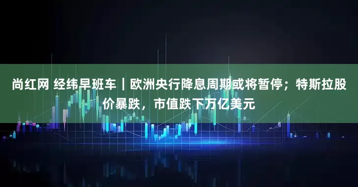 尚红网 经纬早班车｜欧洲央行降息周期或将暂停；特斯拉股价暴跌，市值跌下万亿美元
