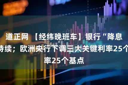 道正网 【经纬晚班车】银行“降息潮”持续；欧洲央行下调三大关键利率25个基点