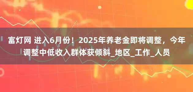 富灯网 进入6月份！2025年养老金即将调整，今年调整中低收入群体获倾斜_地区_工作_人员