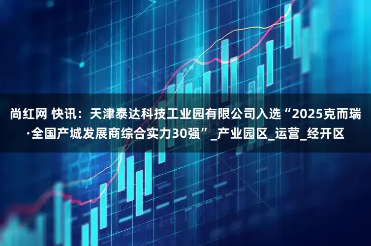 尚红网 快讯：天津泰达科技工业园有限公司入选“2025克而瑞·全国产城发展商综合实力30强”_产业园区_运营_经开区