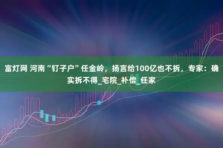 富灯网 河南“钉子户”任金岭，扬言给100亿也不拆，专家：确实拆不得_宅院_补偿_任家