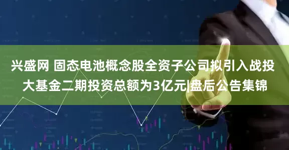 兴盛网 固态电池概念股全资子公司拟引入战投 大基金二期投资总额为3亿元|盘后公告集锦