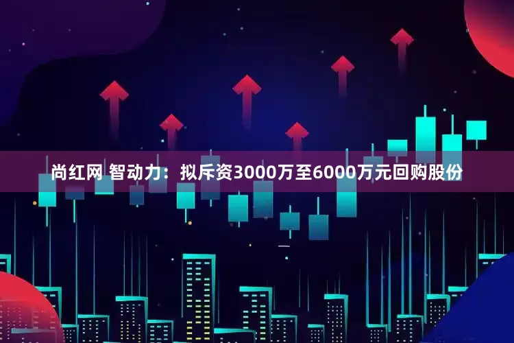 尚红网 智动力：拟斥资3000万至6000万元回购股份