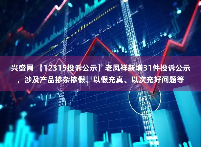 兴盛网 【12315投诉公示】老凤祥新增31件投诉公示，涉及产品掺杂掺假、以假充真、以次充好问题等