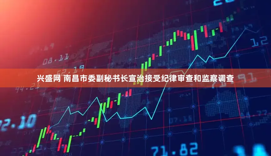 兴盛网 南昌市委副秘书长宣治接受纪律审查和监察调查