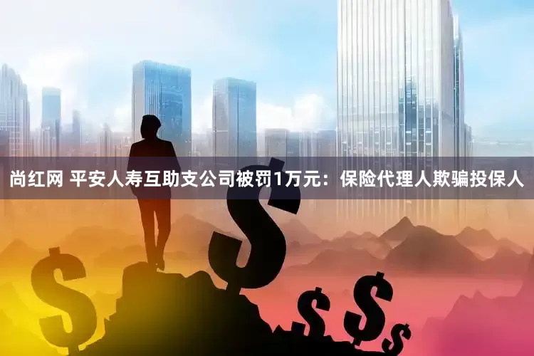 尚红网 平安人寿互助支公司被罚1万元：保险代理人欺骗投保人