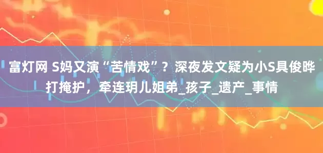 富灯网 S妈又演“苦情戏”？深夜发文疑为小S具俊晔打掩护，牵连玥儿姐弟_孩子_遗产_事情