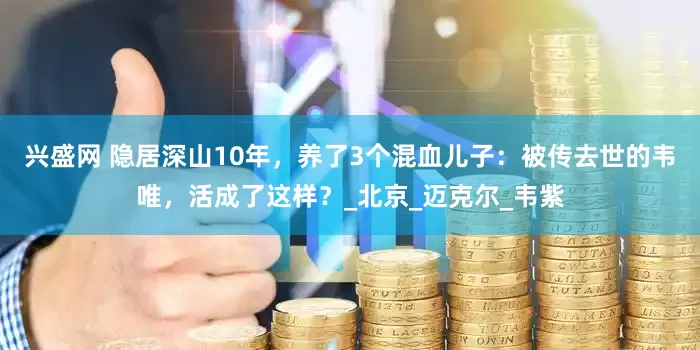 兴盛网 隐居深山10年，养了3个混血儿子：被传去世的韦唯，活成了这样？_北京_迈克尔_韦紫