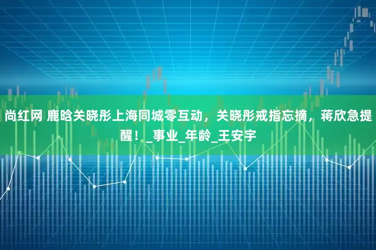尚红网 鹿晗关晓彤上海同城零互动，关晓彤戒指忘摘，蒋欣急提醒！_事业_年龄_王安宇