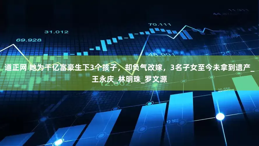 道正网 她为千亿富豪生下3个孩子，却负气改嫁，3名子女至今未拿到遗产_王永庆_林明珠_罗文源