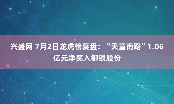 兴盛网 7月2日龙虎榜复盘：“天童南路”1.06亿元净买入御银股份