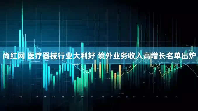 尚红网 医疗器械行业大利好 境外业务收入高增长名单出炉