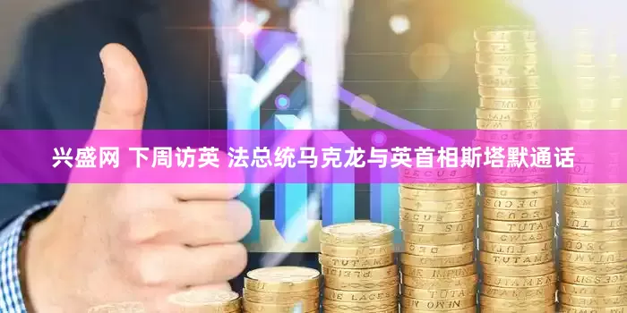 兴盛网 下周访英 法总统马克龙与英首相斯塔默通话