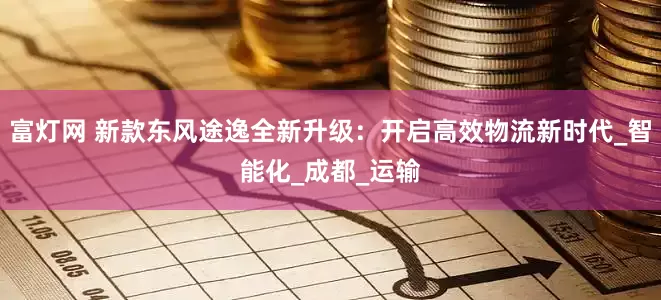 富灯网 新款东风途逸全新升级：开启高效物流新时代_智能化_成都_运输