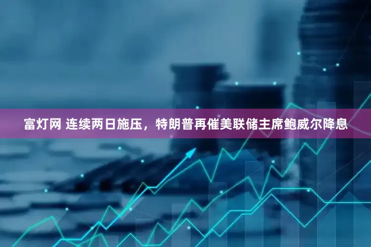 富灯网 连续两日施压，特朗普再催美联储主席鲍威尔降息