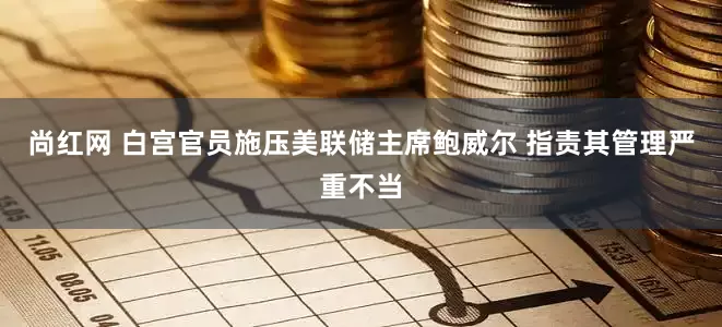 尚红网 白宫官员施压美联储主席鲍威尔 指责其管理严重不当