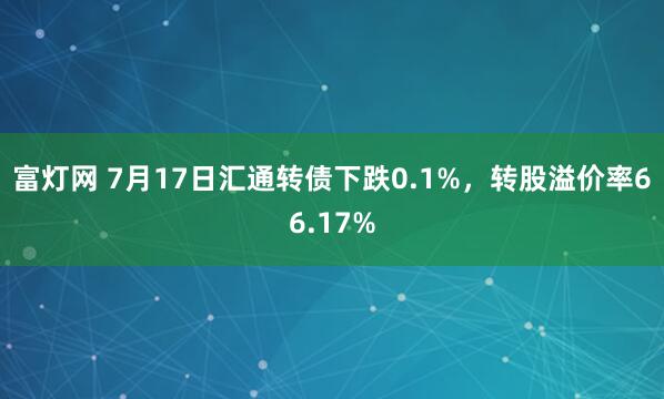 富灯网 7月17日汇通转债下跌0.1%，转股溢价率66.17%