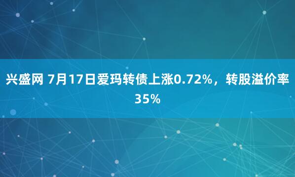兴盛网 7月17日爱玛转债上涨0.72%，转股溢价率35%