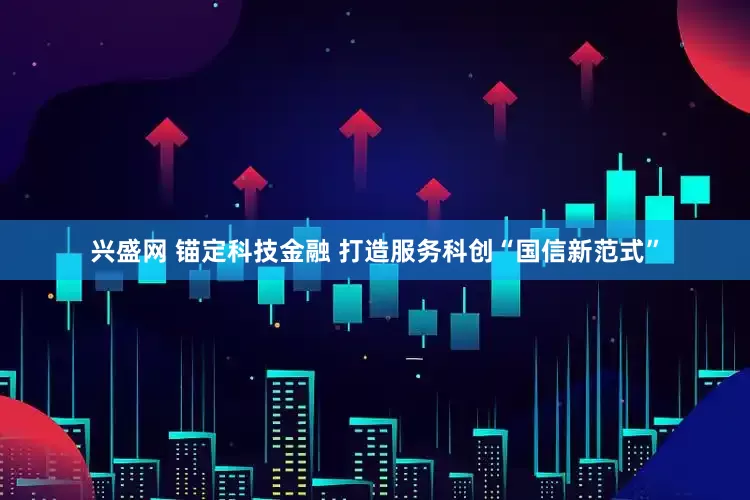 兴盛网 锚定科技金融 打造服务科创“国信新范式”