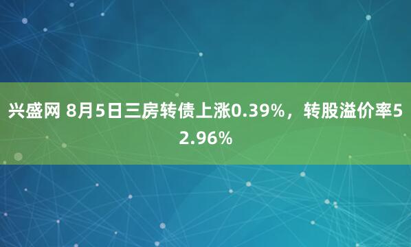 兴盛网 8月5日三房转债上涨0.39%，转股溢价率52.96%
