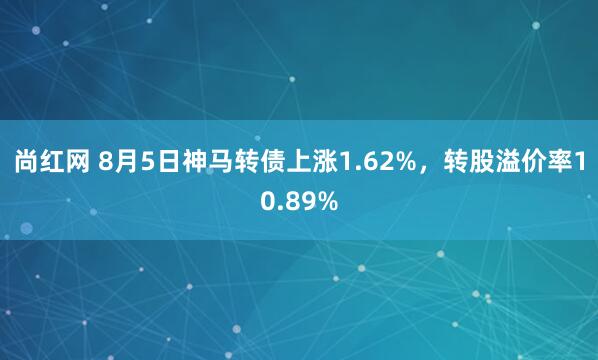 尚红网 8月5日神马转债上涨1.62%，转股溢价率10.89%