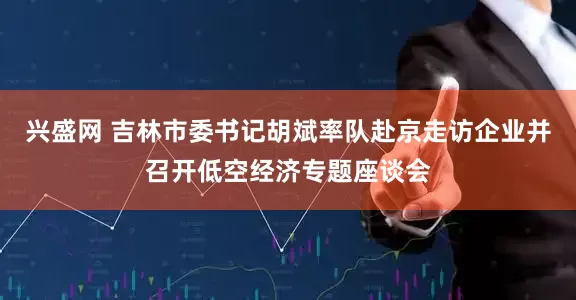 兴盛网 吉林市委书记胡斌率队赴京走访企业并召开低空经济专题座谈会