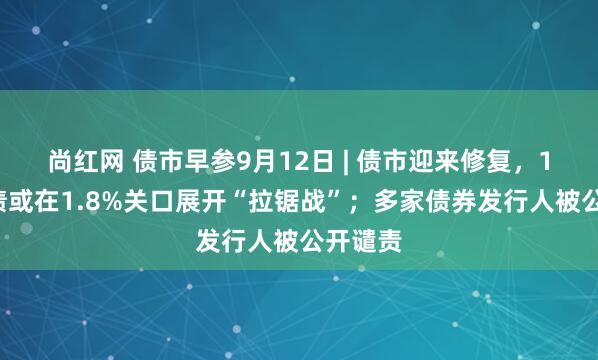 尚红网 债市早参9月12日 | 债市迎来修复，10年国债或在1.8%关口展开“拉锯战”；多家债券发行人被公开谴责