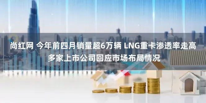 尚红网 今年前四月销量超6万辆 LNG重卡渗透率走高 多家上市公司回应市场布局情况