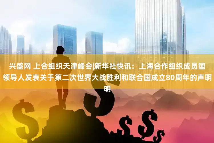 兴盛网 上合组织天津峰会|新华社快讯：上海合作组织成员国领导人发表关于第二次世界大战胜利和联合国成立80周年的声明