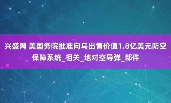兴盛网 美国务院批准向乌出售价值1.8亿美元防空保障系统_相关_地对空导弹_部件
