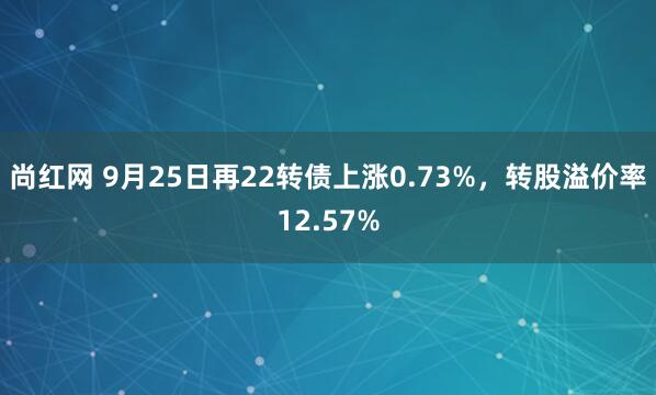 尚红网 9月25日再22转债上涨0.73%，转股溢价率12.57%