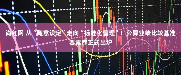 尚红网 从“随意设定”走向“标准化管理”！公募业绩比较基准要素库正式出炉