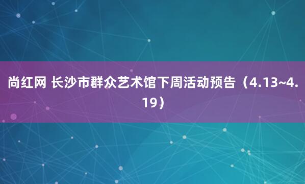 尚红网 长沙市群众艺术馆下周活动预告（4.13~4.19）