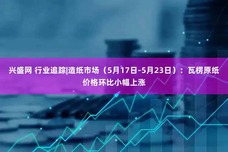 兴盛网 行业追踪|造纸市场（5月17日-5月23日）：瓦楞原纸价格环比小幅上涨