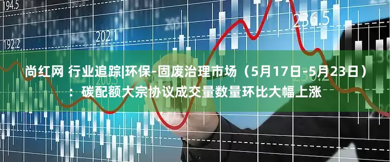 尚红网 行业追踪|环保-固废治理市场（5月17日-5月23日）：碳配额大宗协议成交量数量环比大幅上涨