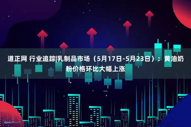 道正网 行业追踪|乳制品市场（5月17日-5月23日）：黄油奶粉价格环比大幅上涨